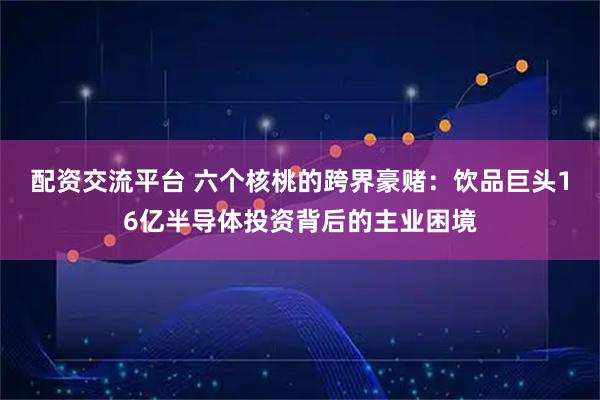 配资交流平台 六个核桃的跨界豪赌：饮品巨头16亿半导体投资背后的主业困境