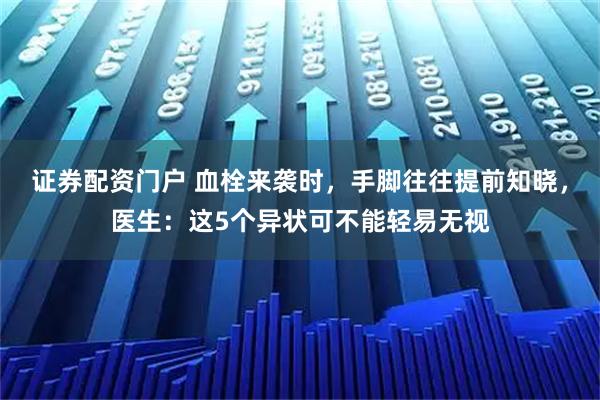 证券配资门户 血栓来袭时，手脚往往提前知晓，医生：这5个异状可不能轻易无视