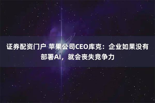 证券配资门户 苹果公司CEO库克：企业如果没有部署AI，就会丧失竞争力