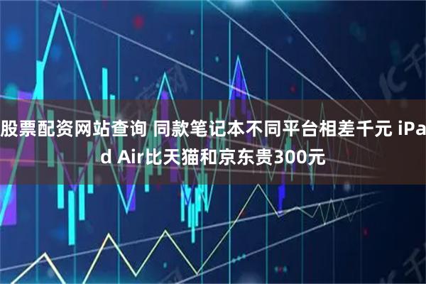 股票配资网站查询 同款笔记本不同平台相差千元 iPad Air比天猫和京东贵300元