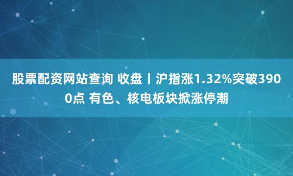 股票配资网站查询 收盘丨沪指涨1.32%突破3900点 有色、核电板块掀涨停潮