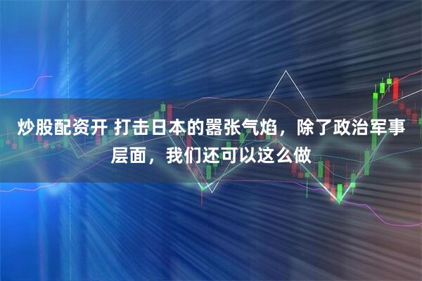 炒股配资开 打击日本的嚣张气焰，除了政治军事层面，我们还可以这么做