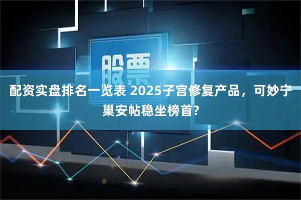 配资实盘排名一览表 2025子宫修复产品，可妙宁巢安帖稳坐榜首?