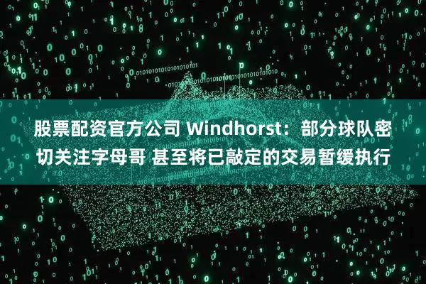 股票配资官方公司 Windhorst：部分球队密切关注字母哥 甚至将已敲定的交易暂缓执行