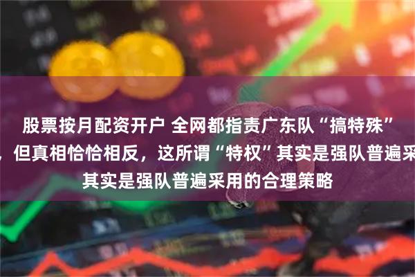 股票按月配资开户 全网都指责广东队“搞特殊”，不打潜力赛，但真相恰恰相反，这所谓“特权”其实是强队普遍采用的合理策略