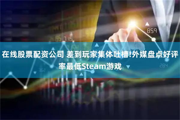 在线股票配资公司 差到玩家集体吐槽!外媒盘点好评率最低Steam游戏