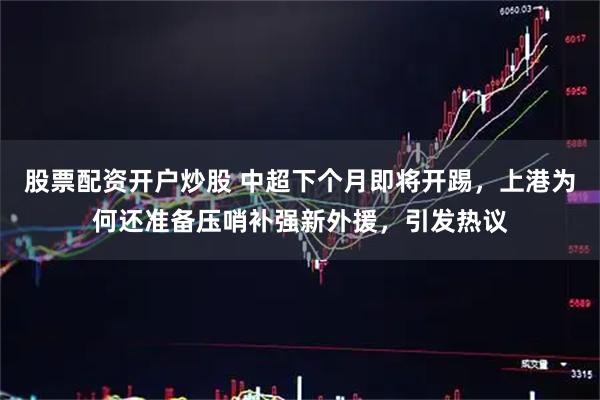 股票配资开户炒股 中超下个月即将开踢，上港为何还准备压哨补强新外援，引发热议