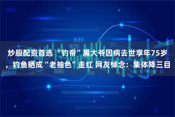 炒股配资首选 “钓帝”黑大爷因病去世享年75岁，钓鱼晒成“老抽色”走红 网友悼念：集体降三目