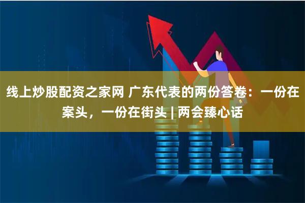 线上炒股配资之家网 广东代表的两份答卷：一份在案头，一份在街头 | 两会臻心话