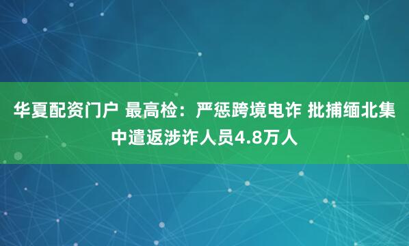 华夏配资门户 最高检：严惩跨境电诈 批捕缅北集中遣返涉诈人员4.8万人